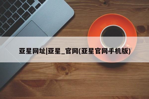 亚星入口 亚星手机版app亚星网址|亚星_官网(亚星官网手机版)