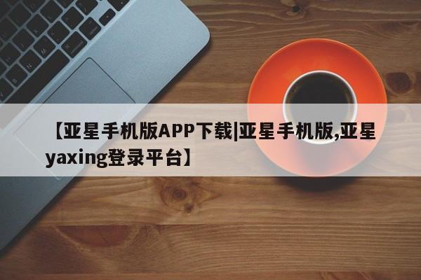 亚星入口 亚星手机版app【亚星手机版APP下载|亚星手机版,亚星yaxing登录平台】