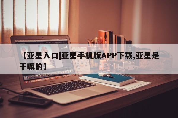 亚星入口 亚星手机版app【亚星入口|亚星手机版APP下载,亚星是干嘛的】