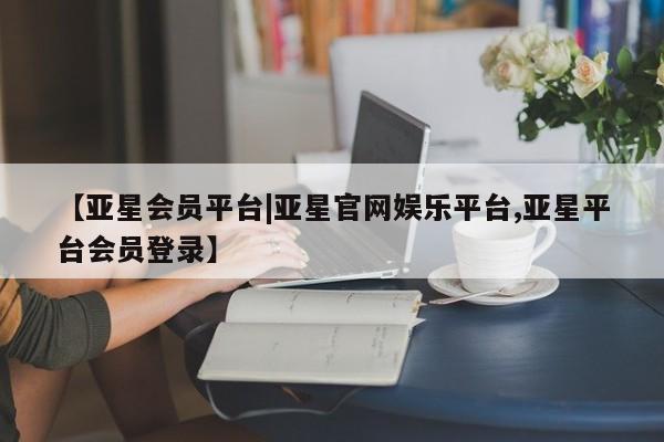 亚星入口 亚星手机版app【亚星会员平台|亚星官网娱乐平台,亚星平台会员登录】