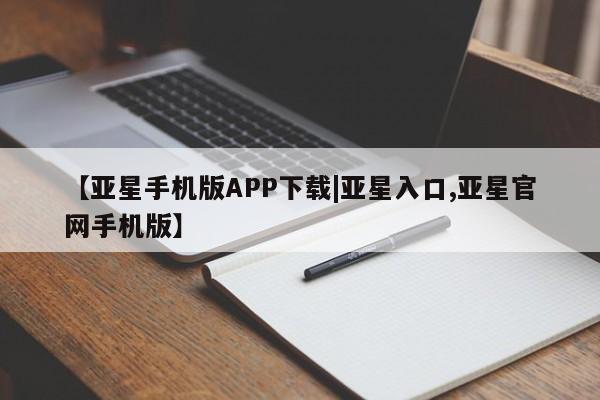 亚星入口 亚星手机版app【亚星手机版APP下载|亚星入口,亚星官网手机版】