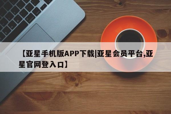 亚星入口 亚星手机版app【亚星手机版APP下载|亚星会员平台,亚星官网登入口】
