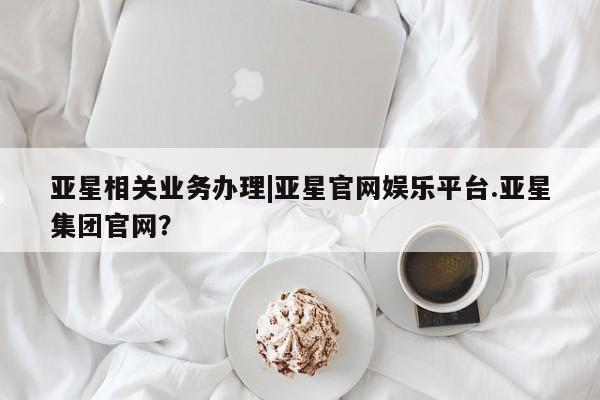 亚星入口 亚星手机版app亚星相关业务办理|亚星官网娱乐平台.亚星集团官网？
