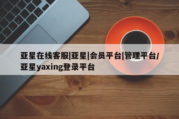 亚星入口 亚星手机版app亚星在线客服|亚星|会员平台|管理平台/亚星yaxing登录平台