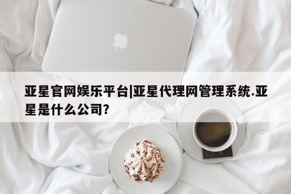 亚星入口 亚星手机版app亚星官网娱乐平台|亚星代理网管理系统.亚星是什么公司？