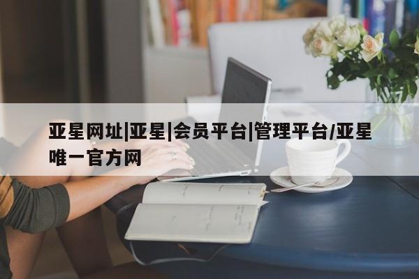 亚星入口 亚星手机版app亚星网址|亚星|会员平台|管理平台/亚星唯一官方网