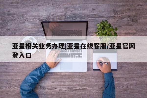亚星入口 亚星手机版app亚星相关业务办理|亚星在线客服/亚星官网登入口