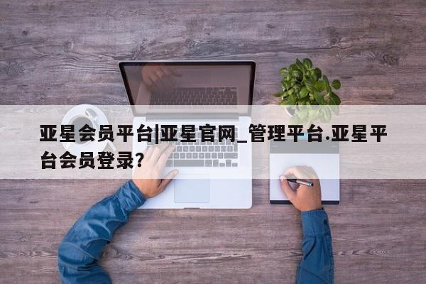 亚星入口 亚星手机版app亚星会员平台|亚星官网_管理平台.亚星平台会员登录？