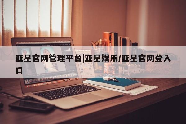 亚星入口 亚星手机版app亚星官网管理平台|亚星娱乐/亚星官网登入口