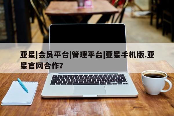 亚星入口 亚星手机版app亚星|会员平台|管理平台|亚星手机版.亚星官网合作？
