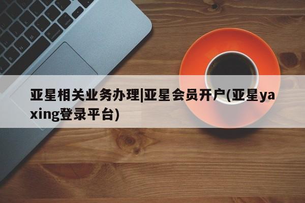 亚星入口 亚星手机版app亚星相关业务办理|亚星会员开户(亚星yaxing登录平台)