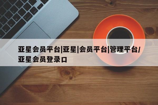 亚星入口 亚星手机版app亚星会员平台|亚星|会员平台|管理平台/亚星会员登录口
