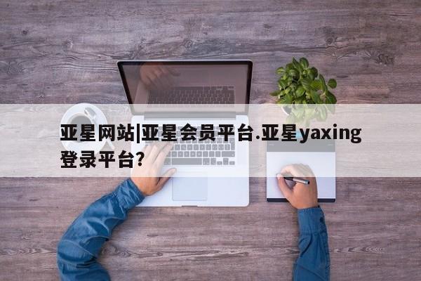 亚星入口 亚星手机版app亚星网站|亚星会员平台.亚星yaxing登录平台？