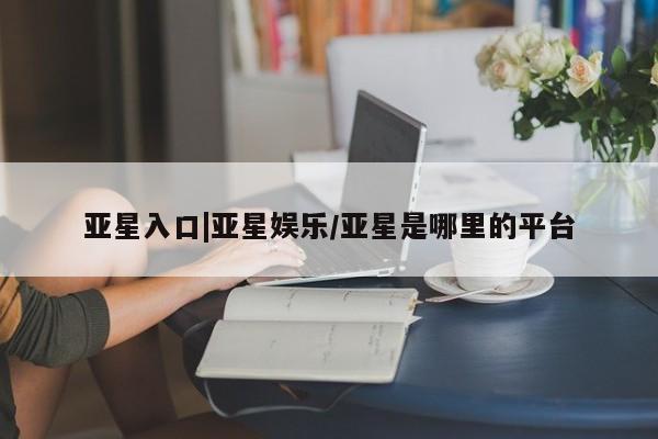 亚星入口 亚星手机版app亚星入口|亚星娱乐/亚星是哪里的平台