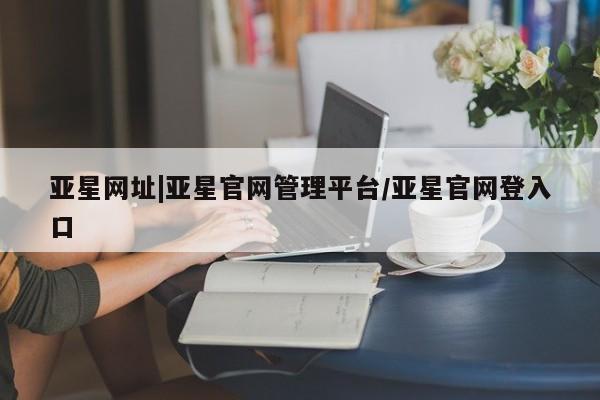 亚星入口 亚星手机版app亚星网址|亚星官网管理平台/亚星官网登入口