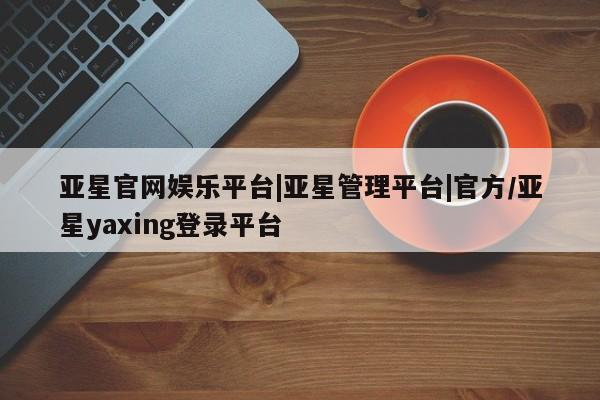 亚星入口 亚星手机版app亚星官网娱乐平台|亚星管理平台|官方/亚星yaxing登录平台